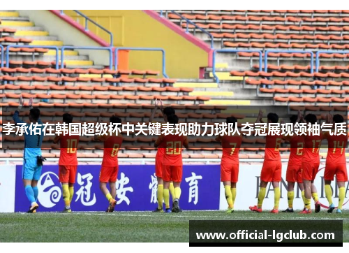 李承佑在韩国超级杯中关键表现助力球队夺冠展现领袖气质